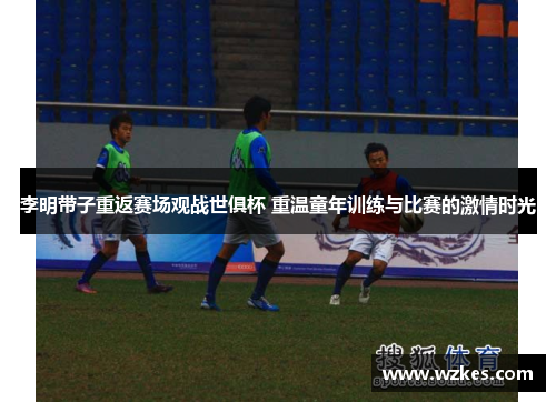 李明带子重返赛场观战世俱杯 重温童年训练与比赛的激情时光