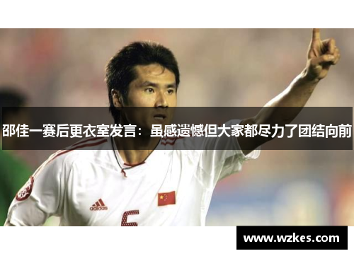 邵佳一赛后更衣室发言：虽感遗憾但大家都尽力了团结向前